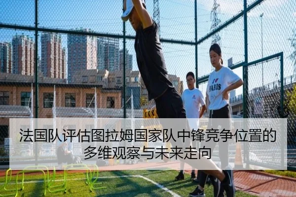 法国队评估图拉姆国家队中锋竞争位置的多维观察与未来走向